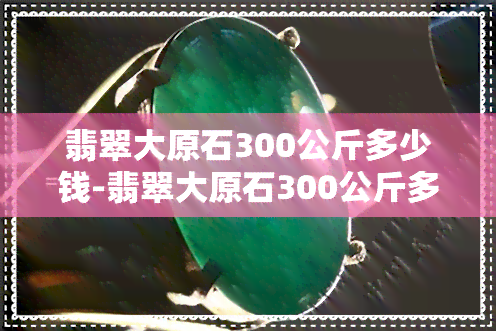 翡翠大原石300公斤多少钱-翡翠大原石300公斤多少钱一克