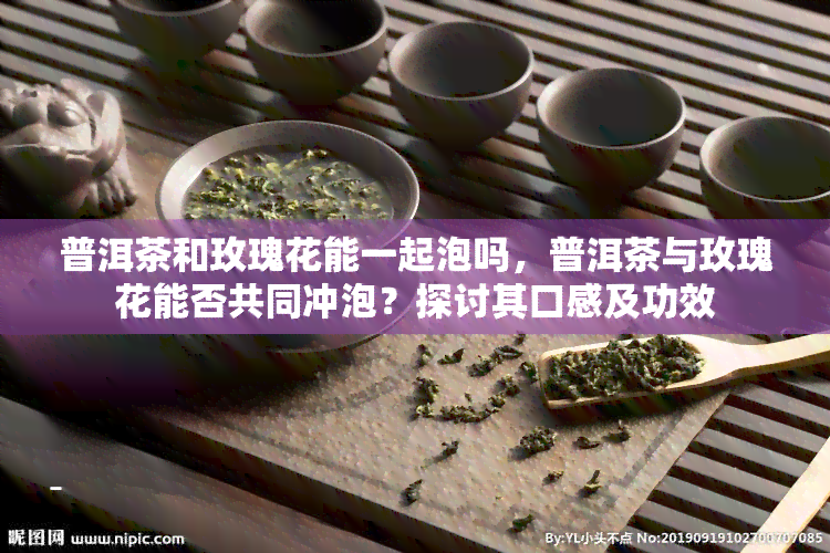 普洱茶和玫瑰花能一起泡吗，普洱茶与玫瑰花能否共同冲泡？探讨其口感及功效