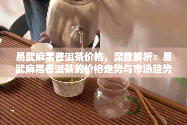 易武麻黑普洱茶价格，深度解析：易武麻黑普洱茶的价格走势与市场趋势