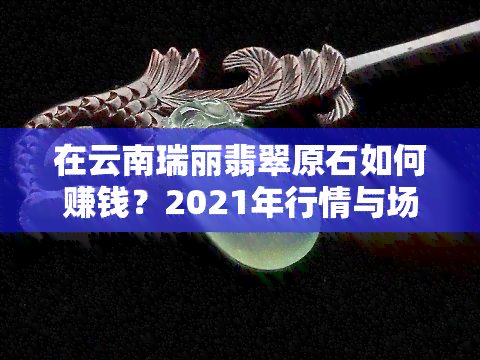 在云南瑞丽翡翠原石如何赚钱？2021年行情与场解析