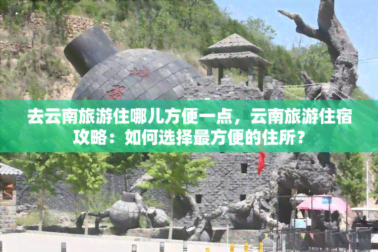 去云南旅游住哪儿方便一点，云南旅游住宿攻略：如何选择最方便的住所？