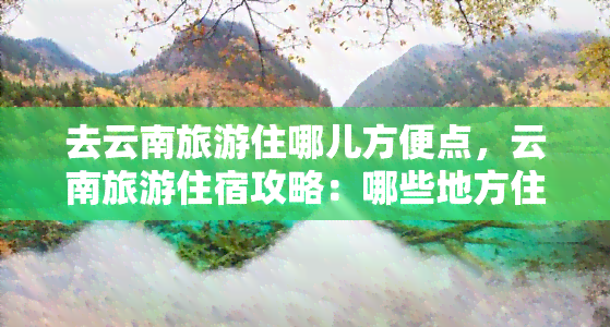 去云南旅游住哪儿方便点，云南旅游住宿攻略：哪些地方住最方便？