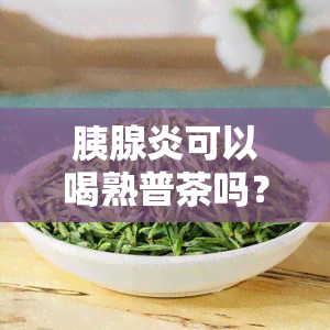 胰腺炎可以喝熟普茶吗？女性适用吗？有何效果？能否喝生普？