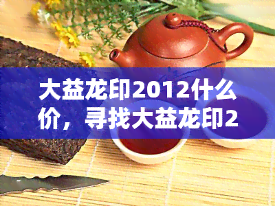 大益龙印2012什么价，寻找大益龙印2012的价格信息