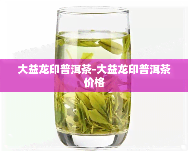 大益龙印普洱茶-大益龙印普洱茶价格