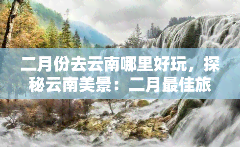 二月份去云南哪里好玩，探秘云南美景：二月更佳旅游胜地推荐