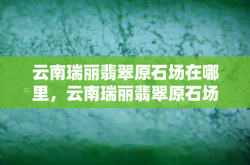 云南瑞丽翡翠原石场在哪里，云南瑞丽翡翠原石场地址查询