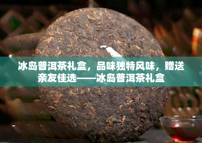 冰岛普洱茶礼盒，品味独特风味，赠送亲友佳选——冰岛普洱茶礼盒