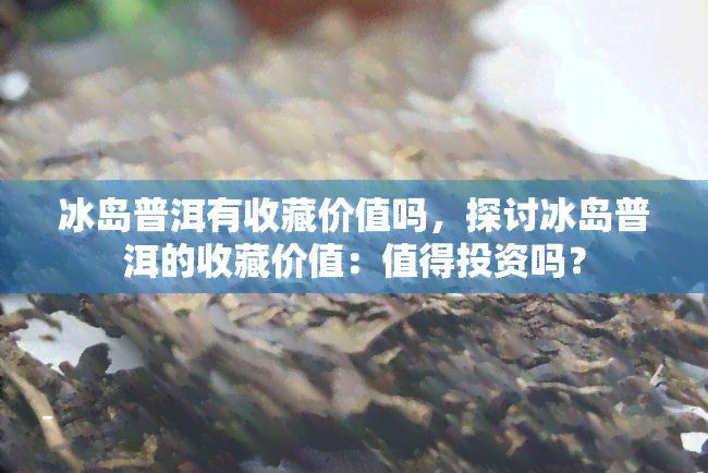 冰岛普洱有收藏价值吗，探讨冰岛普洱的收藏价值：值得投资吗？