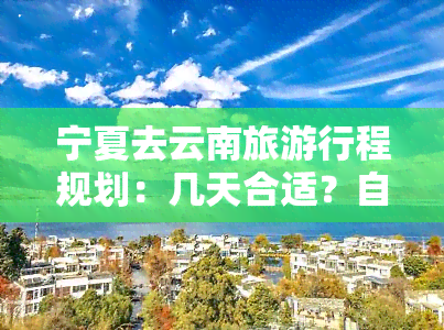 宁夏去云南旅     程规划：几天合适？自驾游需要多长时间？旅行费用预估及详细攻略