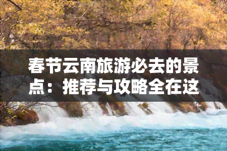 春节云南旅游必去的景点：推荐与攻略全在这里！