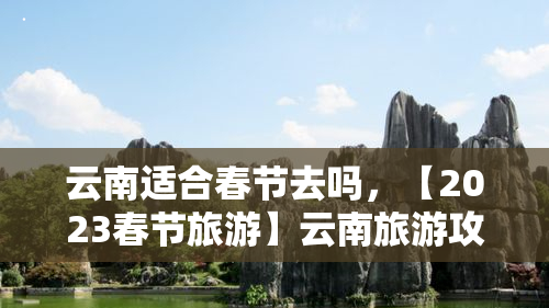 云南适合春节去吗，【2023春节旅游】云南旅游攻略：气候、美食、景点推荐，适合春节期间游玩！