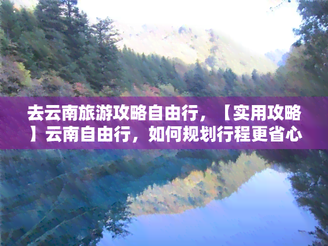 去云南旅游攻略自由行，【实用攻略】云南自由行，如何规划行程更省心？