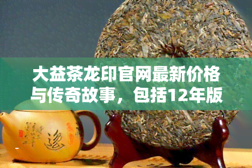 大益茶龙印官网最新价格与传奇故事，包括12年版及301版，一文了解所有信息！