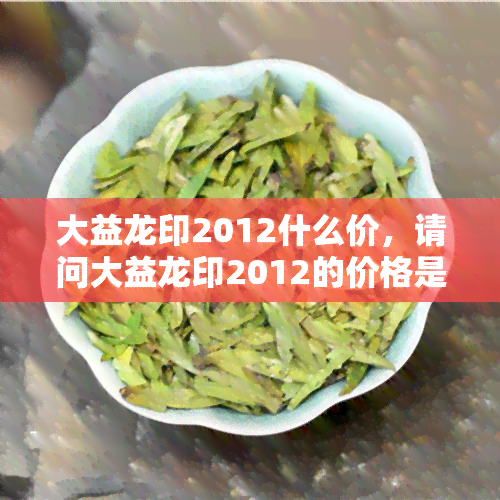 大益龙印2012什么价，请问大益龙印2012的价格是多少？