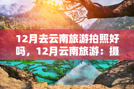 12月去云南旅游拍照好吗，12月云南旅游：摄影爱好者的天堂