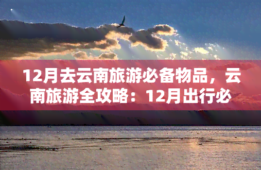 12月去云南旅游必备物品，云南旅游全攻略：12月出行必备物品清单