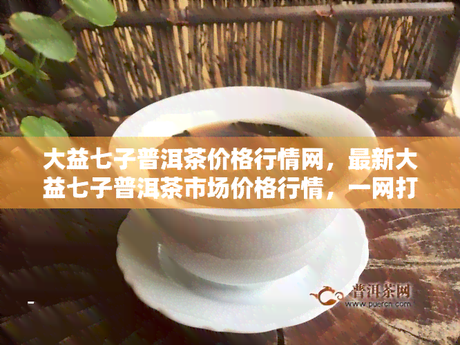 大益七子普洱茶价格行情网，最新大益七子普洱茶市场价格行情，一网打尽！