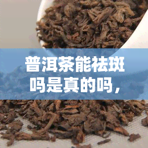 普洱茶能祛斑吗是真的吗，揭秘真相：普洱茶真的能祛斑吗？