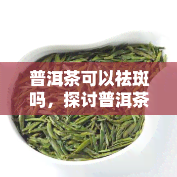 普洱茶可以祛斑吗，探讨普洱茶的美容功效：能否真正祛斑？