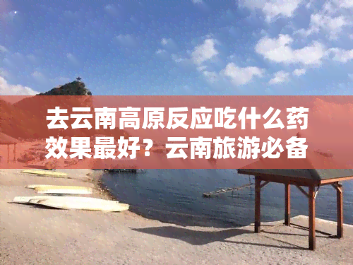 去云南高原反应吃什么药效果更好？云南旅游必备清单及常见症状解析