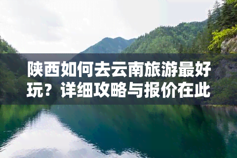 陕西如何去云南旅游更好玩？详细攻略与报价在此！