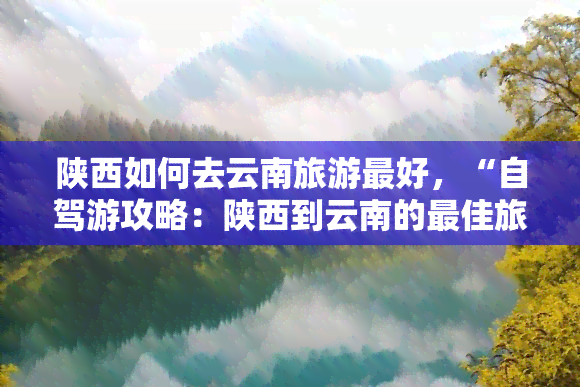 陕西如何去云南旅游更好，“自驾游攻略：陕西到云南的更佳旅行路线”