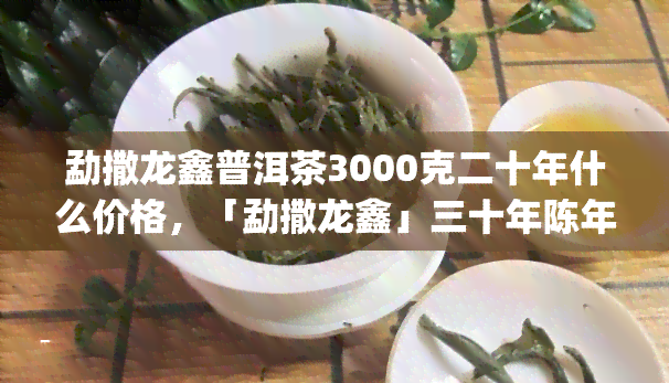 勐撒龙鑫普洱茶3000克二十年什么价格，「勐撒龙鑫」三十年陈年老茶头普洱茶 3000g 原生态古树纯料压制 特级老班章礼盒装 昆明熟茶礼品茶生日礼物送长辈老师领导朋友茶友收藏品值得入手的好茶！