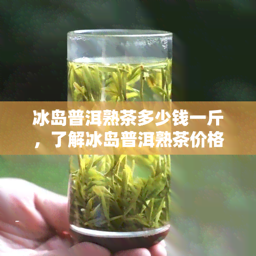 冰岛普洱熟茶多少钱一斤，了解冰岛普洱熟茶价格，一斤要多少？