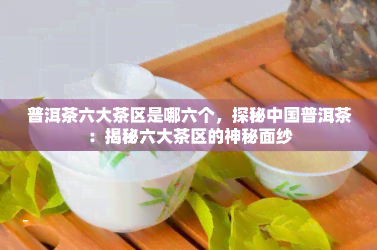 普洱茶六大茶区是哪六个，探秘中国普洱茶：揭秘六大茶区的神秘面纱