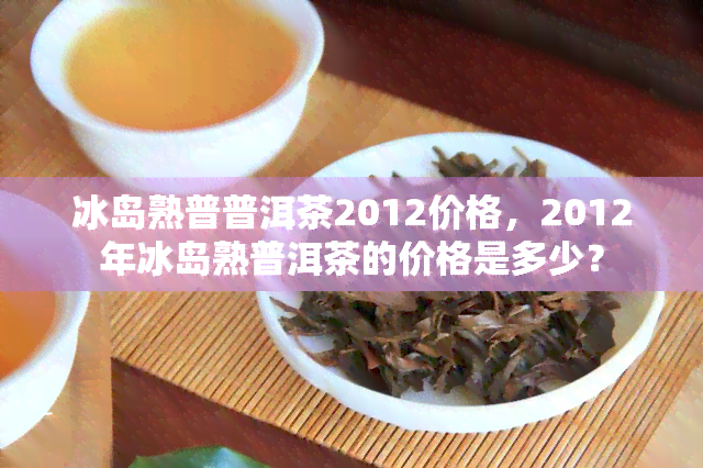 冰岛熟普普洱茶2012价格，2012年冰岛熟普洱茶的价格是多少？