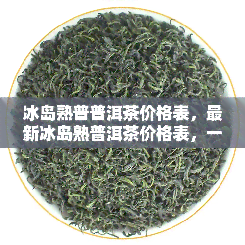 冰岛熟普普洱茶价格表，最新冰岛熟普洱茶价格表，一目了然！