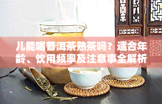 儿能喝普洱茶熟茶吗？适合年龄、饮用频率及注意事全解析