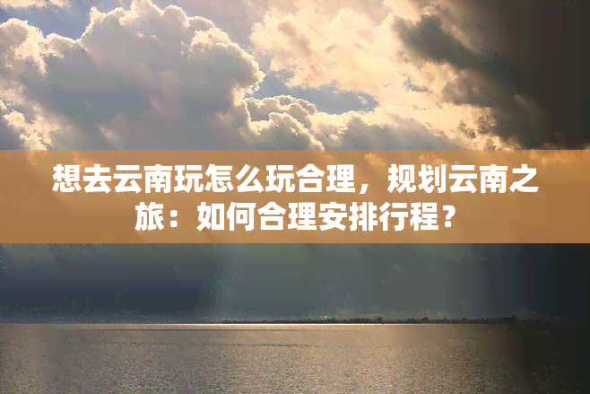 想去云南玩怎么玩合理，规划云南之旅：如何合理安排行程？