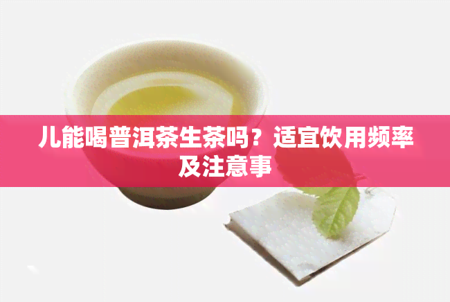 儿能喝普洱茶生茶吗？适宜饮用频率及注意事