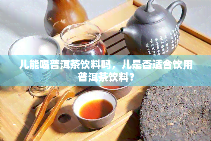 儿能喝普洱茶饮料吗，儿是否适合饮用普洱茶饮料？