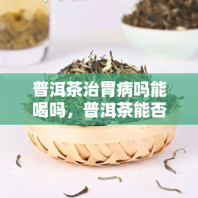 普洱茶治胃病吗能喝吗，普洱茶能否治疗胃病？是否适合饮用？