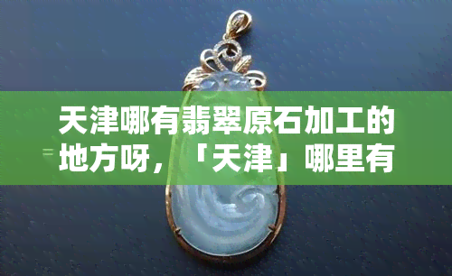 天津哪有翡翠原石加工的地方呀，「天津」哪里有翡翠原石加工的店铺？