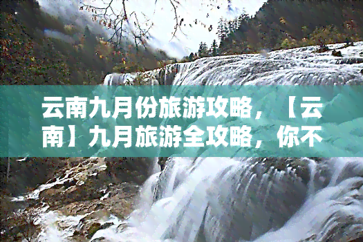 云南九月份旅游攻略，【云南】九月旅游全攻略，你不可错过的美景和体验！