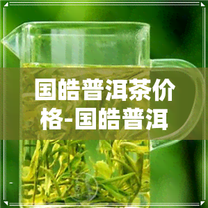 国皓普洱茶价格-国皓普洱茶价格贵不贵