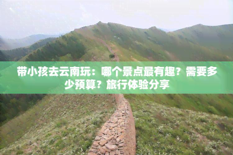 带小孩去云南玩：哪个景点最有趣？需要多少预算？旅行体验分享