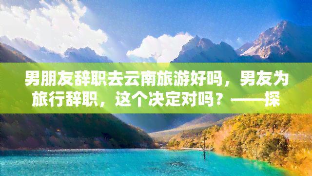 男朋友辞职去云南旅游好吗，男友为旅行辞职，这个决定对吗？——探讨职业规划与生活追求的平衡