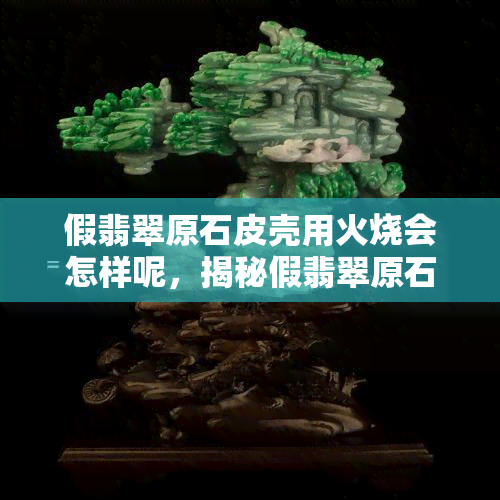 假翡翠原石皮壳用火烧会怎样呢，揭秘假翡翠原石皮壳：火烧后会发生什么？