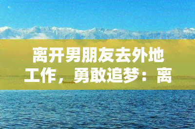 离开男朋友去外地工作，勇敢追梦：离开男友，独自去外地工作的决定与挑战