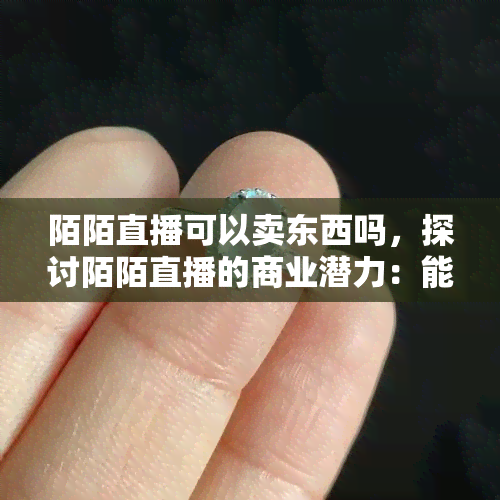 陌陌直播可以卖东西吗，探讨陌陌直播的商业潜力：能否实现商品销售？