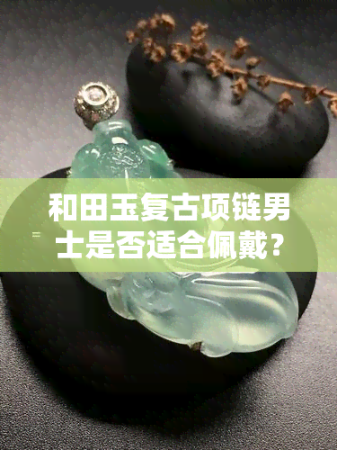 和田玉复古项链男士是否适合佩戴？看视频详解与教程！