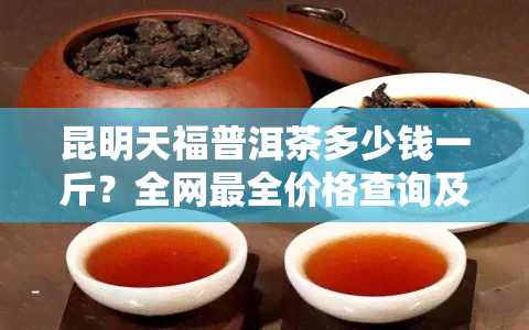 昆明天福普洱茶多少钱一斤？全网最全价格查询及公司介绍