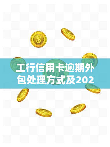 工行信用卡逾期外包处理方式及2021新规，是否有上门？