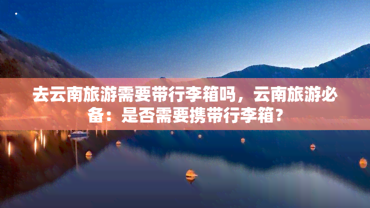 去云南旅游需要带行李箱吗，云南旅游必备：是否需要携带行李箱？