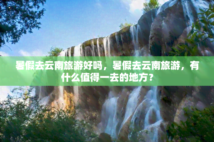 暑假去云南旅游好吗，暑假去云南旅游，有什么值得一去的地方？